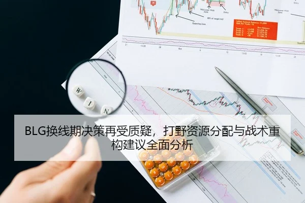 BLG换线期决策再受质疑，打野资源分配与战术重构建议全面分析